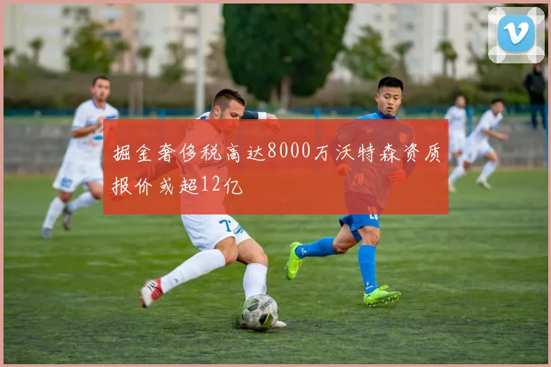 掘金奢侈税高达8000万沃特森资质报价或超12亿