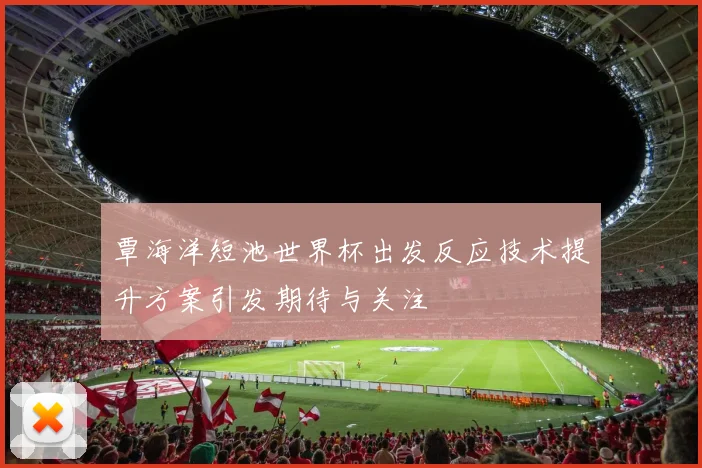覃海洋短池世界杯出发反应技术提升方案引发期待与关注