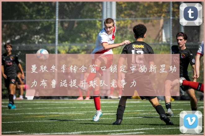 曼联冬季转会窗口锁定中场新星助力布鲁诺提升球队竞争力