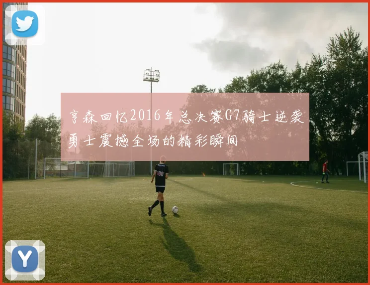 亨森回忆2016年总决赛G7骑士逆袭勇士震撼全场的精彩瞬间