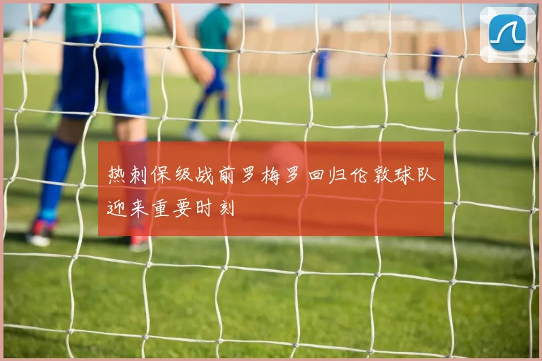 热刺保级战前罗梅罗回归伦敦球队迎来重要时刻