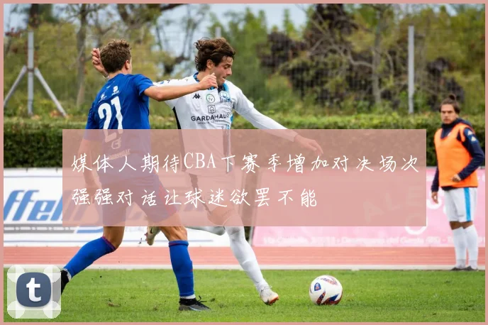 媒体人期待CBA下赛季增加对决场次强强对话让球迷欲罢不能