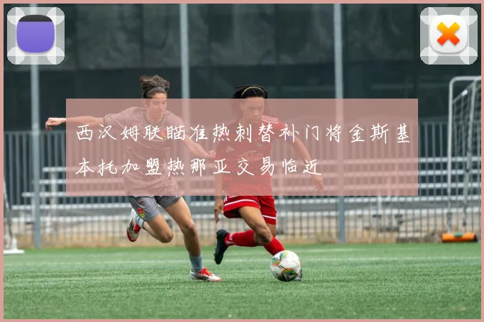 西汉姆联瞄准热刺替补门将金斯基本托加盟热那亚交易临近