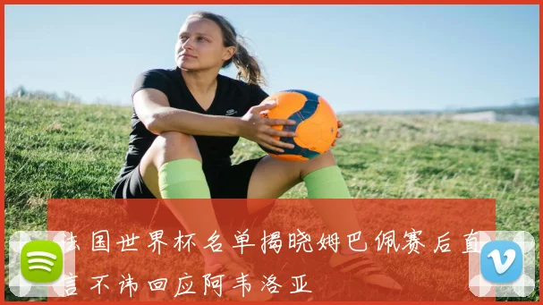 法国世界杯名单揭晓姆巴佩赛后直言不讳回应阿韦洛亚