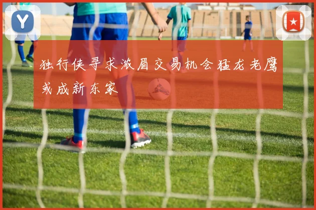 独行侠寻求浓眉交易机会猛龙老鹰或成新东家