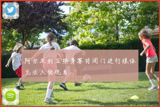 阿尔及利亚热身赛将闭门进行媒体无法入场观看