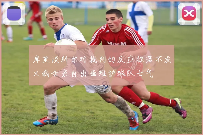 库里谈科尔对裁判的反应称若不发火我会亲自出面维护球队士气
