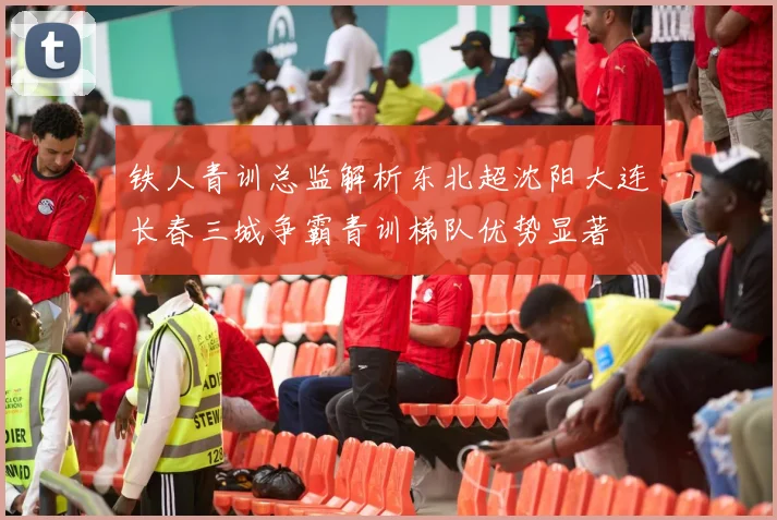 铁人青训总监解析东北超沈阳大连长春三城争霸青训梯队优势显著