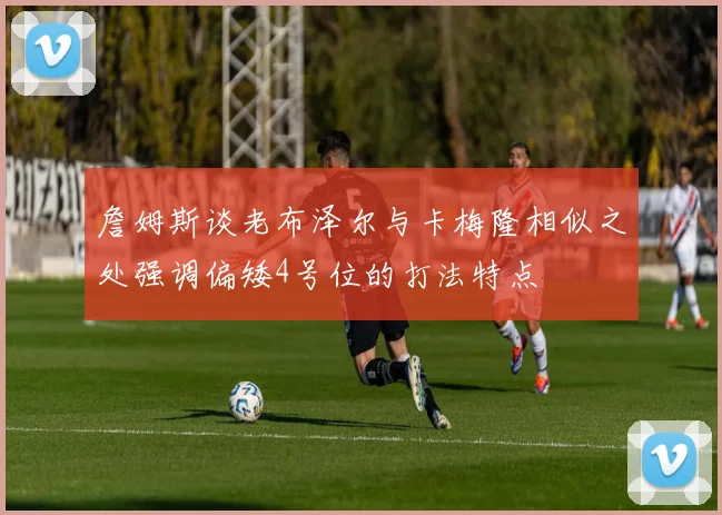 詹姆斯谈老布泽尔与卡梅隆相似之处强调偏矮4号位的打法特点