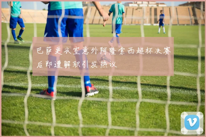 巴萨更衣室意外阿隆索西超杯决赛后即遭解职引发热议