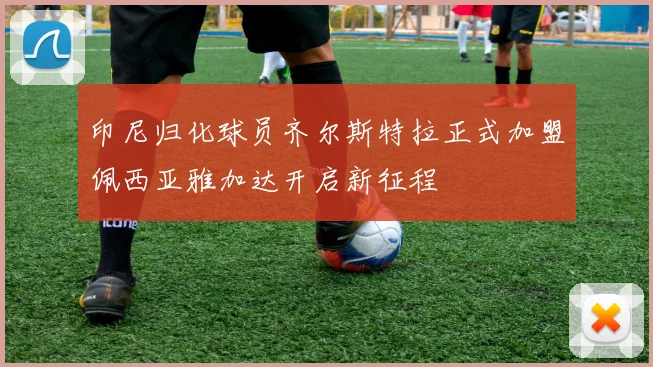 印尼归化球员齐尔斯特拉正式加盟佩西亚雅加达开启新征程