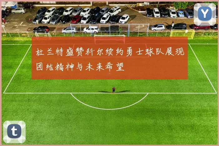 杜兰特盛赞科尔续约勇士球队展现团结精神与未来希望