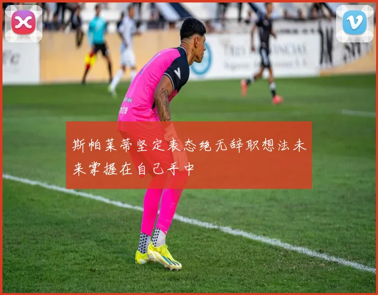 斯帕莱蒂坚定表态绝无辞职想法未来掌握在自己手中