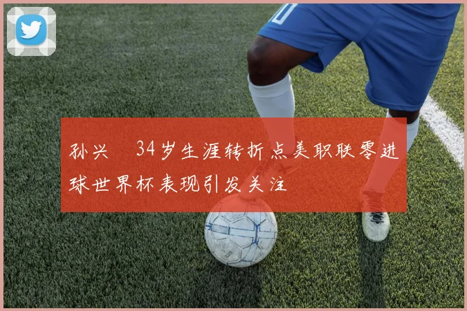 孙兴慜34岁生涯转折点美职联零进球世界杯表现引发关注