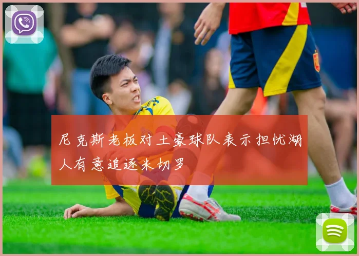 尼克斯老板对土豪球队表示担忧湖人有意追逐米切罗