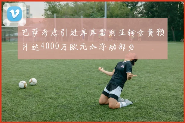 巴萨考虑引进库库雷利亚转会费预计达4000万欧元加浮动部分
