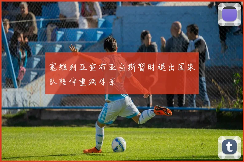 塞维利亚宣布亚当斯暂时退出国家队陪伴重病母亲