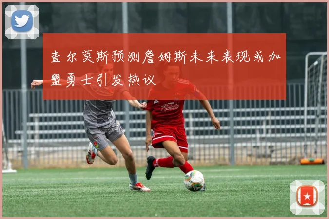 查尔莫斯预测詹姆斯未来表现或加盟勇士引发热议