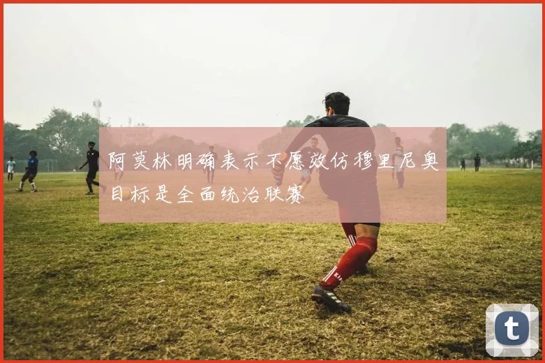 阿莫林明确表示不愿效仿穆里尼奥目标是全面统治联赛