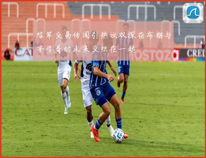 绿军交易传闻引热议双探花布朗与字母哥的未来交织在一起