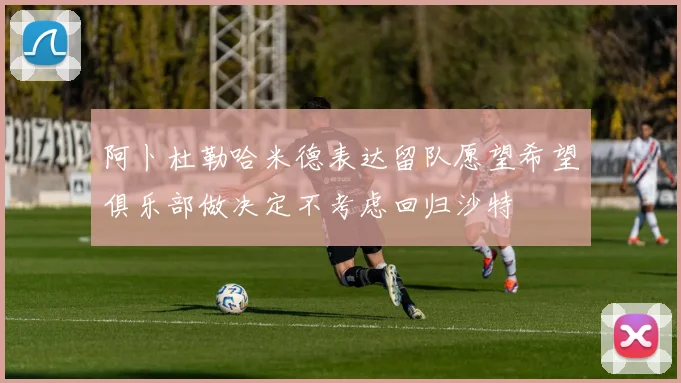 阿卜杜勒哈米德表达留队愿望希望俱乐部做决定不考虑回归沙特