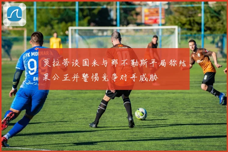 莫拉蒂谈国米与那不勒斯平局称结果公正并警惕竞争对手威胁