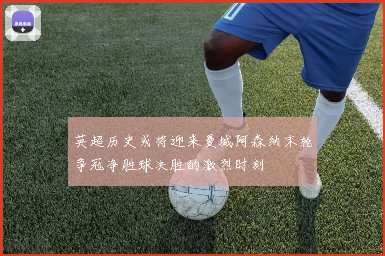 英超历史或将迎来曼城阿森纳末轮争冠净胜球决胜的激烈时刻