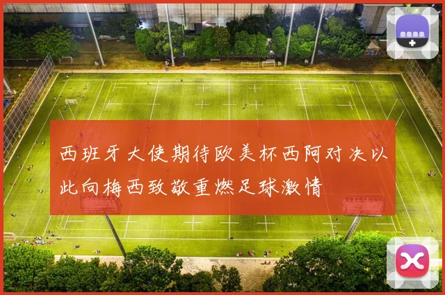西班牙大使期待欧美杯西阿对决以此向梅西致敬重燃足球激情