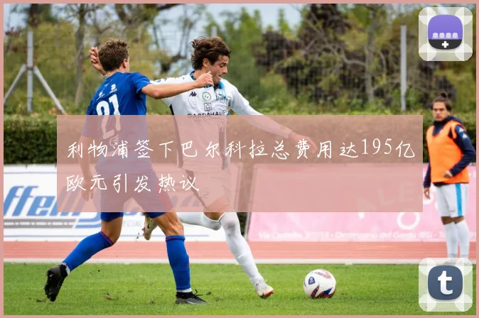 利物浦签下巴尔科拉总费用达195亿欧元引发热议